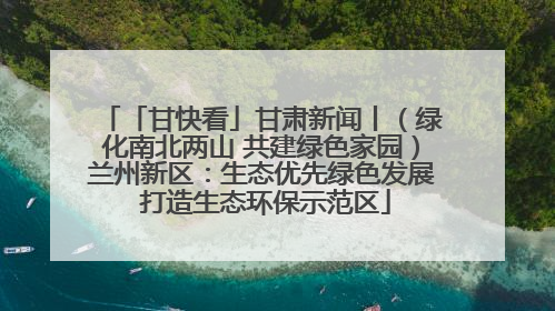 「甘快看」甘肃新闻丨（绿化南北两山 共建绿色家园）兰州新区：生态优先绿色发展 打造生态环保示范区