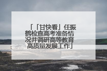 「甘快看」任振鹤检查高考准备情况并调研高等教育高质量发展工作