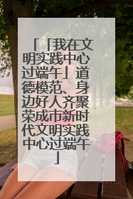 「我在文明实践中心过端午」道德模范、身边好人齐聚荣成市新时代文明实践中心过端午