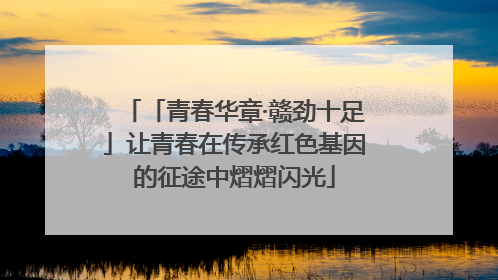 「青春华章·赣劲十足」让青春在传承红色基因的征途中熠熠闪光
