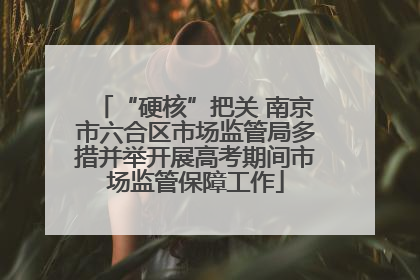 “硬核”把关 南京市六合区市场监管局多措并举开展高考期间市场监管保障工作