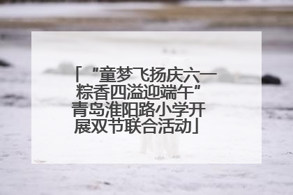 “童梦飞扬庆六一 粽香四溢迎端午” 青岛淮阳路小学开展双节联合活动