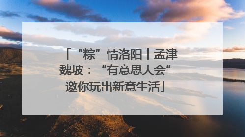 “粽”情洛阳丨孟津魏坡：“有意思大会”邀你玩出新意生活
