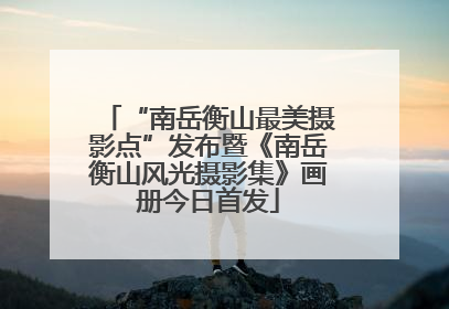 “南岳衡山最美摄影点”发布暨《南岳衡山风光摄影集》画册今日首发