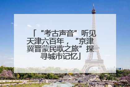 “考古声音”听见天津六百年，“京津冀晋蒙民歌之旅”探寻城市记忆