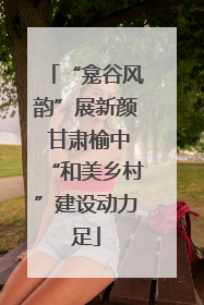 “龛谷风韵”展新颜 甘肃榆中“和美乡村”建设动力足