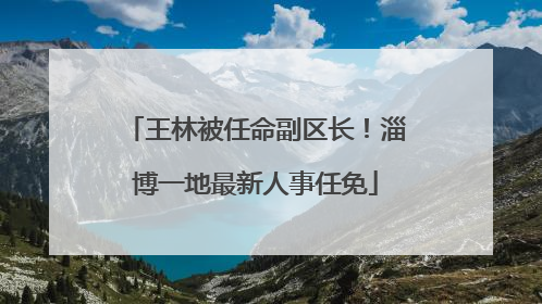 王林被任命副区长！淄博一地最新人事任免