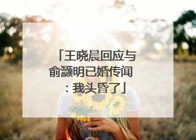 王晓晨回应与俞灏明已婚传闻：我头昏了