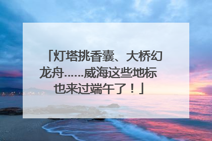 灯塔挑香囊、大桥幻龙舟……威海这些地标也来过端午了！