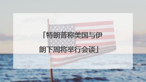 特朗普称美国与伊朗下周将举行会谈