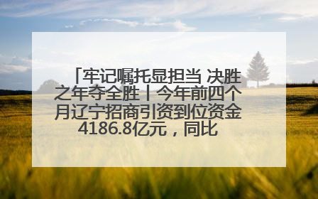 牢记嘱托显担当 决胜之年夺全胜丨今年前四个月辽宁招商引资到位资金4186.8亿元，同比增长17.4%
