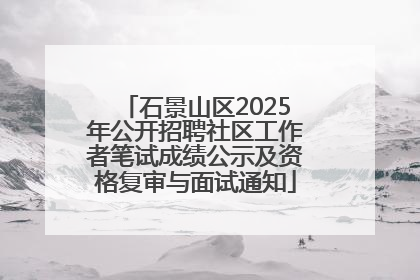 石景山区2025年公开招聘社区工作者笔试成绩公示及资格复审与面试通知