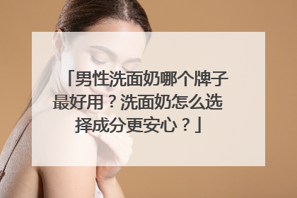 男性洗面奶哪个牌子最好用？洗面奶怎么选择成分更安心？