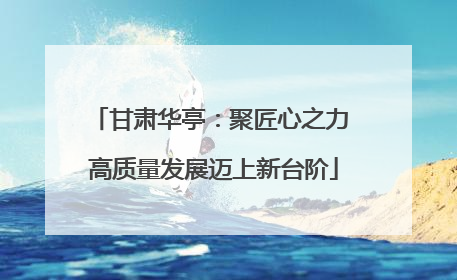 甘肃华亭：聚匠心之力 高质量发展迈上新台阶