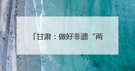 甘肃：做好非遗“两创”文章 推动传统文化焕发时代新采