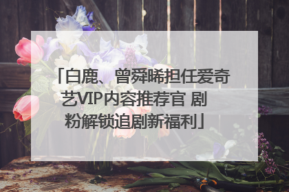 白鹿、曾舜晞担任爱奇艺VIP内容推荐官 剧粉解锁追剧新福利