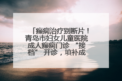 癫痫治疗别断片！青岛市妇女儿童医院成人癫痫门诊 “接档” 开诊，填补成年延续治疗空白