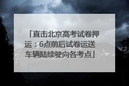直击北京高考试卷押运：6点前后试卷运送车辆陆续驶向各考点