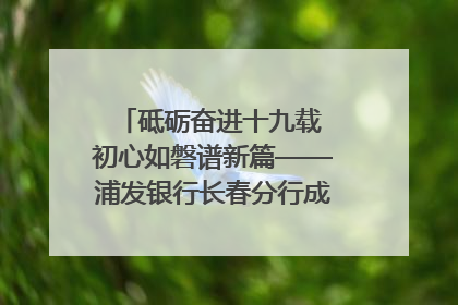 砥砺奋进十九载 初心如磐谱新篇——浦发银行长春分行成立19周年助力吉林省全面振兴纪实