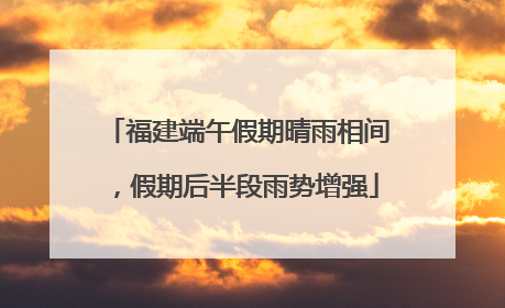 福建端午假期晴雨相间，假期后半段雨势增强