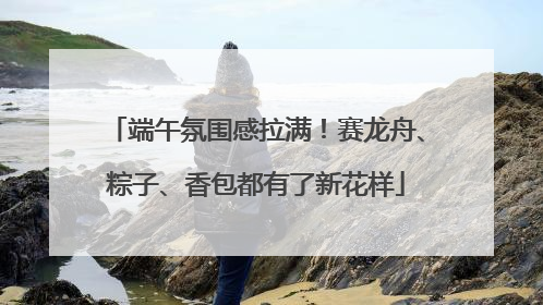 端午氛围感拉满！赛龙舟、粽子、香包都有了新花样