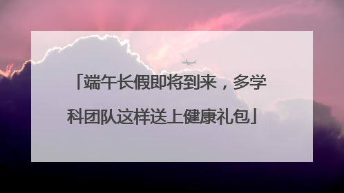 端午长假即将到来，多学科团队这样送上健康礼包
