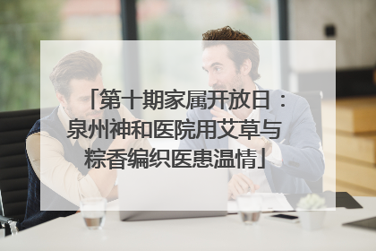 第十期家属开放日：泉州神和医院用艾草与粽香编织医患温情