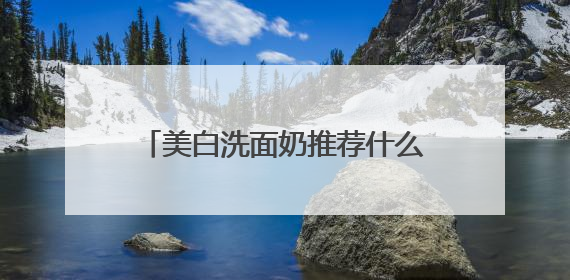 美白洗面奶推荐什么牌子好，美白清洁洗面奶哪款好用推荐！