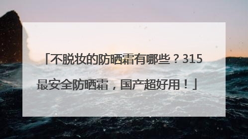 不脱妆的防晒霜有哪些？315最安全防晒霜，国产超好用！