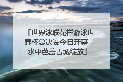 世界泳联花样游泳世界杯总决赛今日开幕 水中芭蕾古城绽放