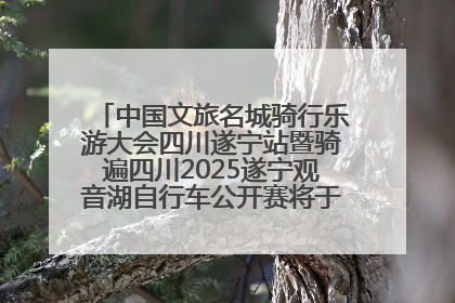 中国文旅名城骑行乐游大会四川遂宁站暨骑遍四川2025遂宁观音湖自行车公开赛将于6月22日开赛