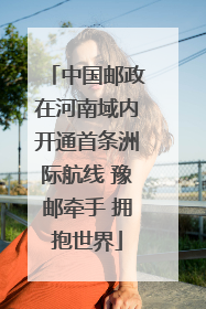 中国邮政在河南域内开通首条洲际航线 豫邮牵手 拥抱世界