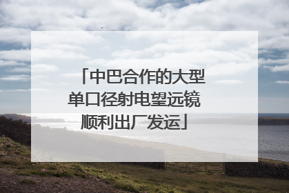 中巴合作的大型单口径射电望远镜顺利出厂发运