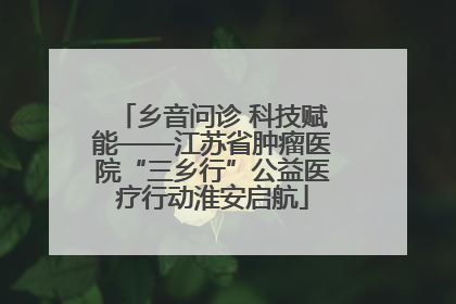 乡音问诊 科技赋能——江苏省肿瘤医院“三乡行”公益医疗行动淮安启航