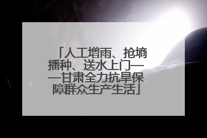 人工增雨、抢墒播种、送水上门——甘肃全力抗旱保障群众生产生活