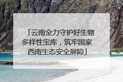 云南全力守护好生物多样性宝库，筑牢国家西南生态安全屏障