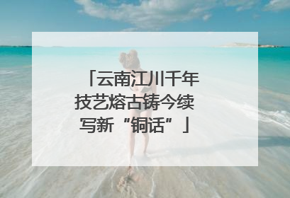 云南江川千年技艺熔古铸今续写新“铜话”