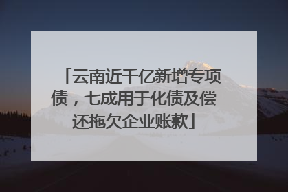 云南近千亿新增专项债，七成用于化债及偿还拖欠企业账款