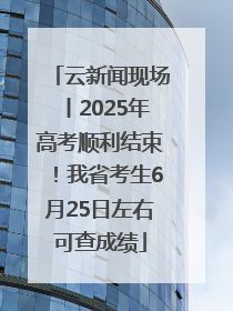 云新闻现场丨2025年高考顺利结束！我省考生6月25日左右可查成绩