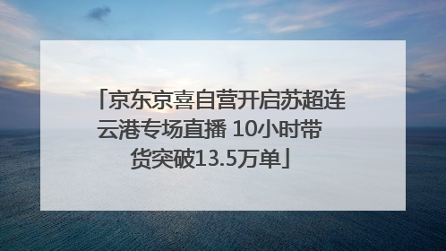 京东京喜自营开启苏超连云港专场直播 10小时带货突破13.5万单