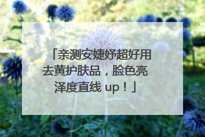 亲测安婕妤超好用去黄护肤品，脸色亮泽度直线 up！