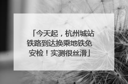 今天起，杭州城站铁路到达换乘地铁免安检！实测很丝滑