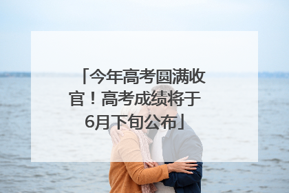 今年高考圆满收官！高考成绩将于6月下旬公布