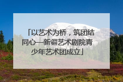 以艺术为桥，筑团结同心—新疆艺术剧院青少年艺术团成立