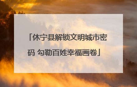 休宁县解锁文明城市密码 勾勒百姓幸福画卷