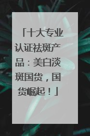 十大专业认证祛斑产品：美白淡斑国货，国货崛起！