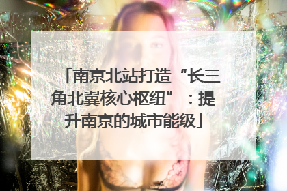 南京北站打造“长三角北翼核心枢纽”：提升南京的城市能级