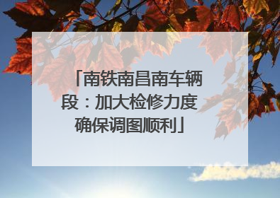 南铁南昌南车辆段：加大检修力度确保调图顺利