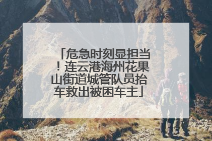 危急时刻显担当！连云港海州花果山街道城管队员抬车救出被困车主
