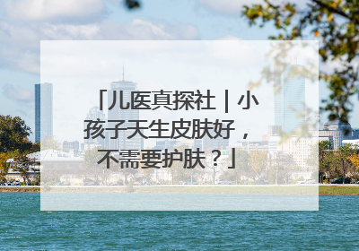 儿医真探社｜小孩子天生皮肤好，不需要护肤？